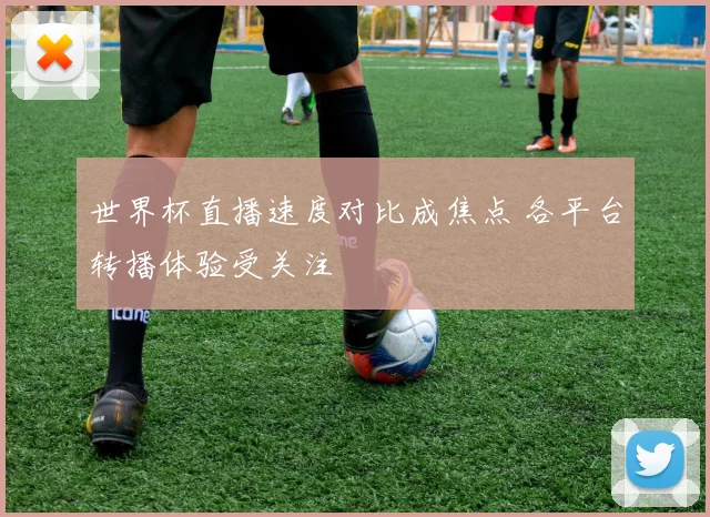世界杯直播速度对比成焦点 各平台转播体验受关注