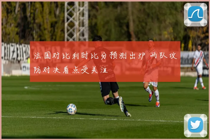 法国对比利时比分预测出炉 两队攻防对决看点受关注