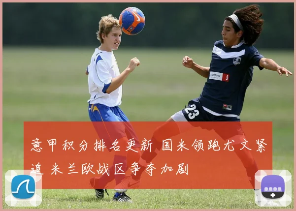 意甲积分排名更新 国米领跑尤文紧追 米兰欧战区争夺加剧
