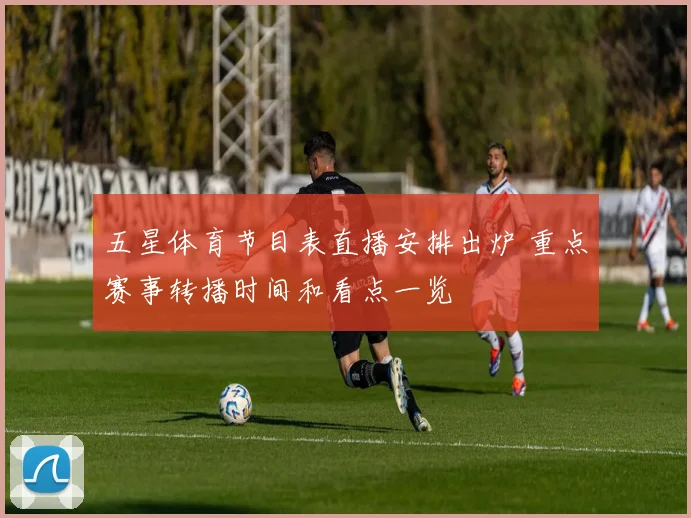 五星体育节目表直播安排出炉 重点赛事转播时间和看点一览