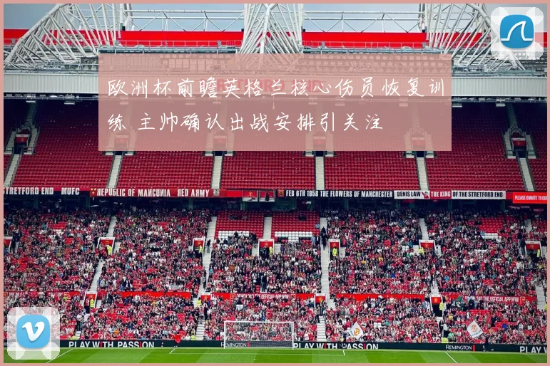 欧洲杯前瞻英格兰核心伤员恢复训练 主帅确认出战安排引关注
