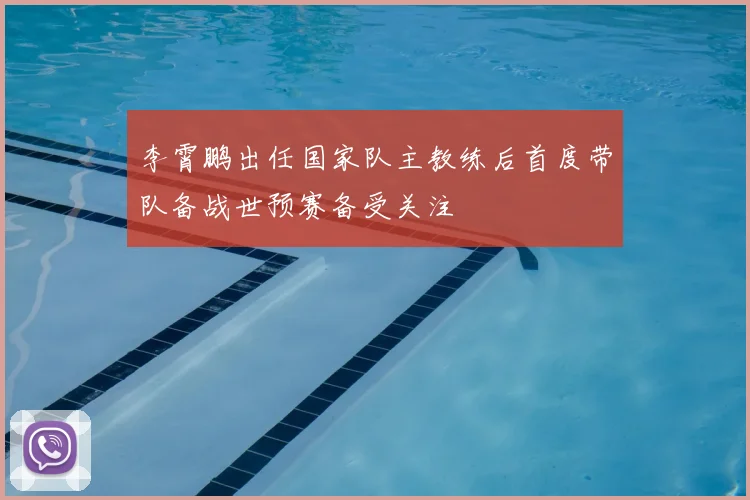 李霄鹏出任国家队主教练后首度带队备战世预赛备受关注
