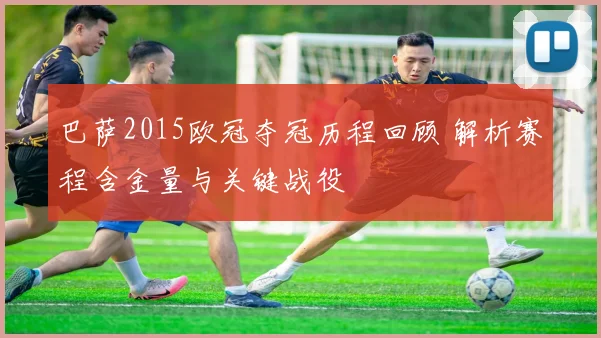 巴萨2015欧冠夺冠历程回顾 解析赛程含金量与关键战役