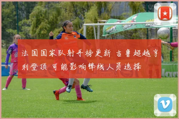 法国国家队射手榜更新 吉鲁超越亨利登顶 可能影响锋线人员选择