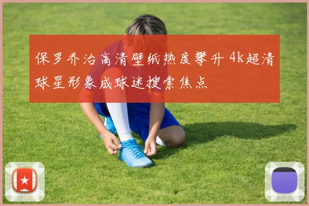 保罗乔治高清壁纸热度攀升 4k超清球星形象成球迷搜索焦点