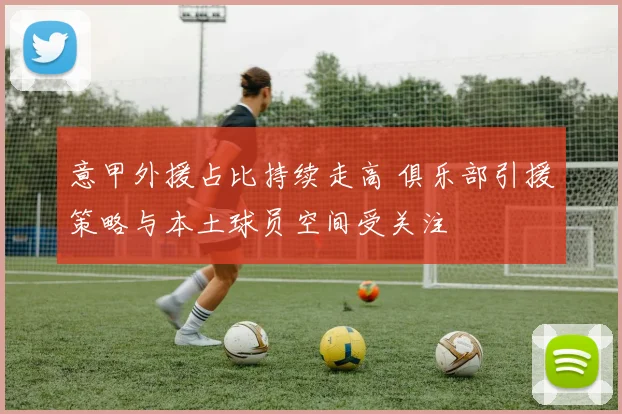 意甲外援占比持续走高 俱乐部引援策略与本土球员空间受关注