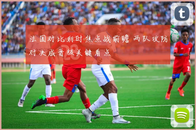 法国对比利时焦点战前瞻 两队攻防对决成晋级关键看点