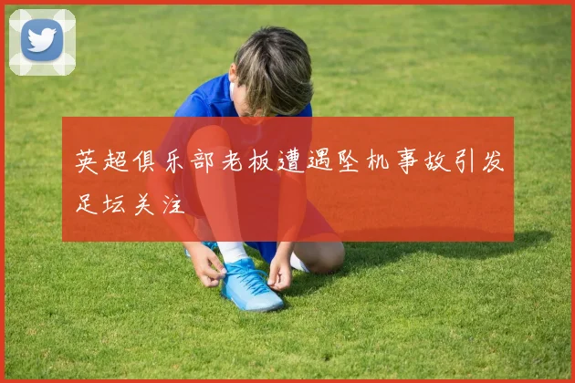 英超俱乐部老板遭遇坠机事故引发足坛关注