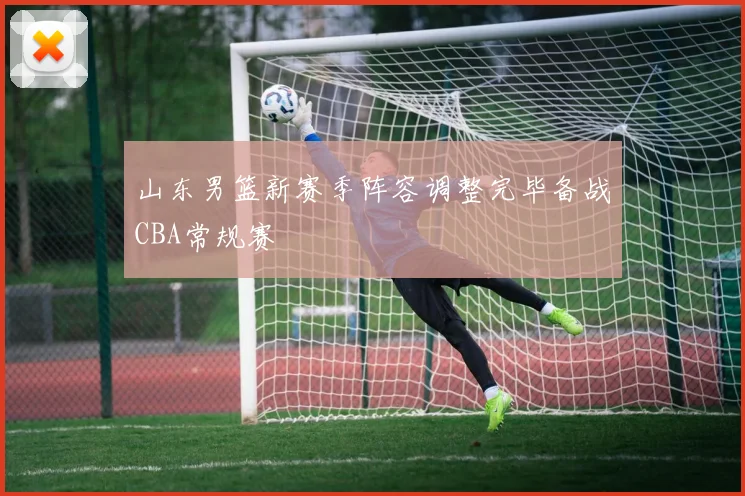 山东男篮新赛季阵容调整完毕备战CBA常规赛