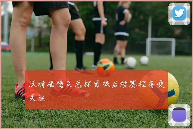 沃特福德足总杯晋级后续赛程备受关注