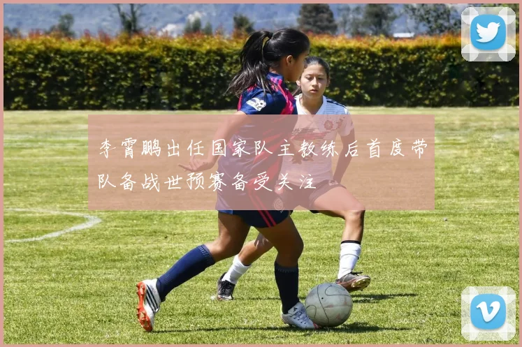 李霄鹏出任国家队主教练后首度带队备战世预赛备受关注