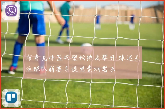 布鲁克林篮网壁纸热度攀升 球迷关注球队新赛季视觉素材需求