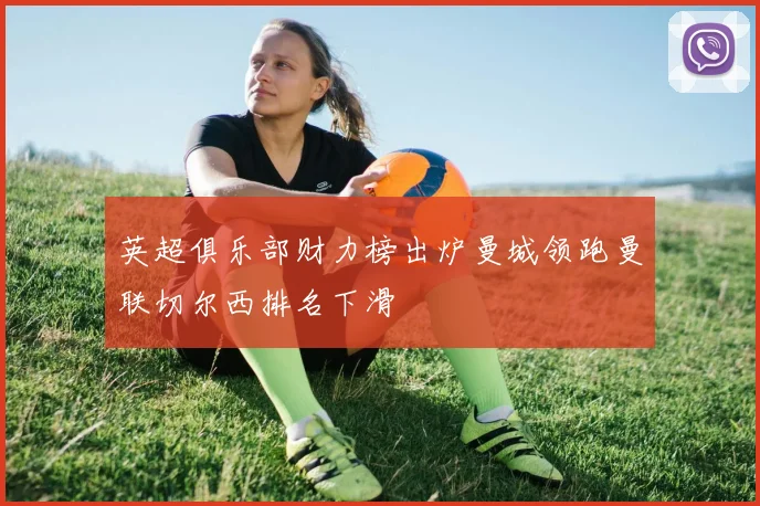 英超俱乐部财力榜出炉曼城领跑曼联切尔西排名下滑