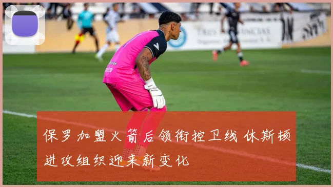 保罗加盟火箭后领衔控卫线 休斯顿进攻组织迎来新变化
