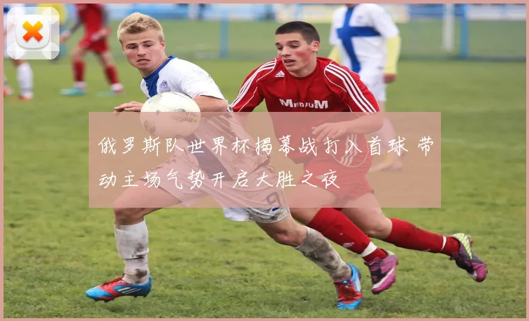 俄罗斯队世界杯揭幕战打入首球 带动主场气势开启大胜之夜