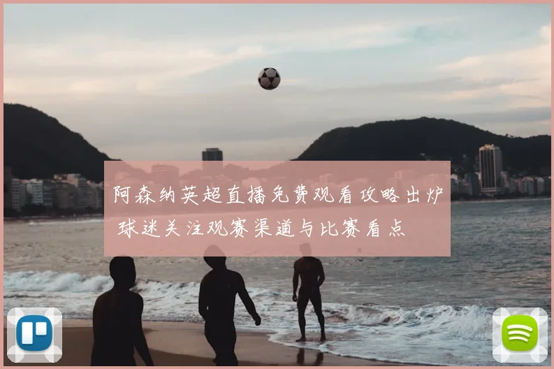 阿森纳英超直播免费观看攻略出炉 球迷关注观赛渠道与比赛看点