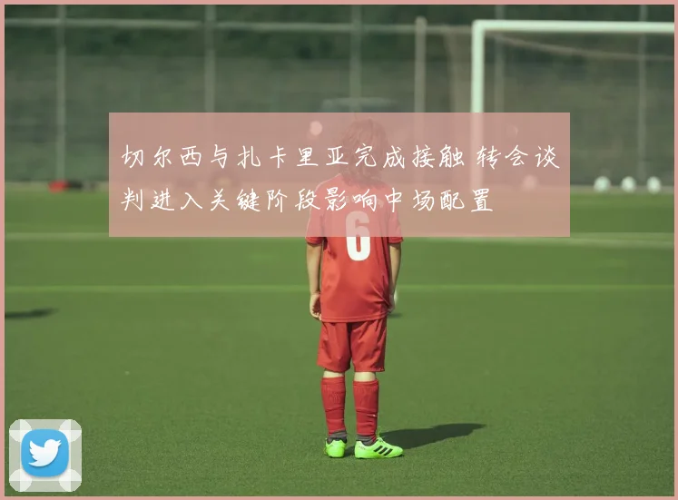 切尔西与扎卡里亚完成接触 转会谈判进入关键阶段影响中场配置