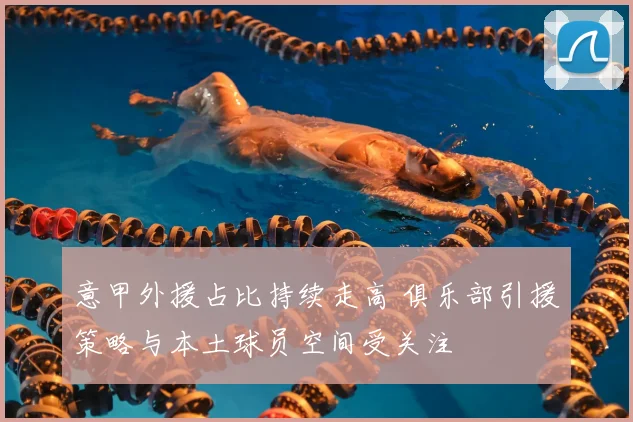 意甲外援占比持续走高 俱乐部引援策略与本土球员空间受关注