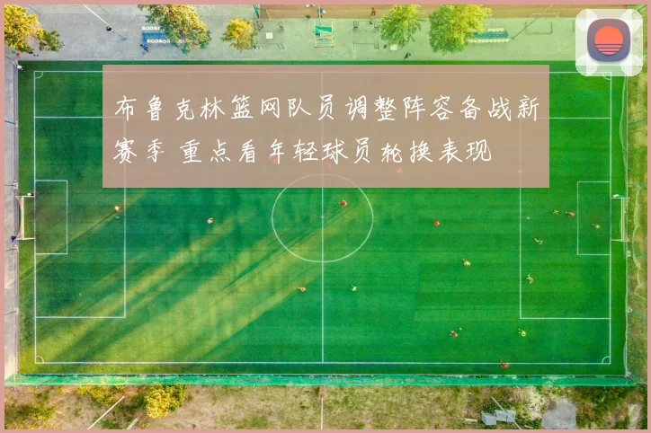 布鲁克林篮网队员调整阵容备战新赛季 重点看年轻球员轮换表现