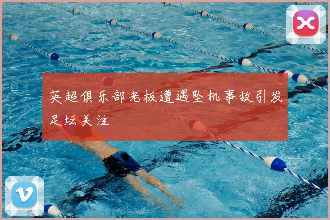 英超俱乐部老板遭遇坠机事故引发足坛关注