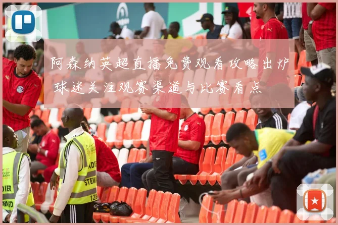 阿森纳英超直播免费观看攻略出炉 球迷关注观赛渠道与比赛看点