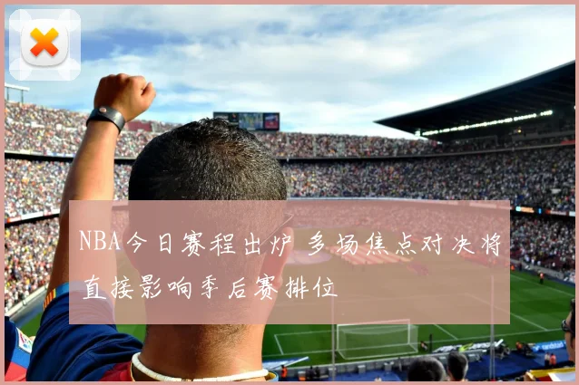 NBA今日赛程出炉 多场焦点对决将直接影响季后赛排位