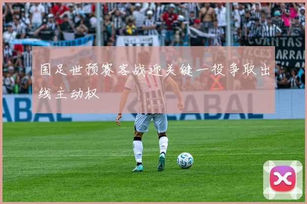 国足世预赛客战迎关键一役争取出线主动权