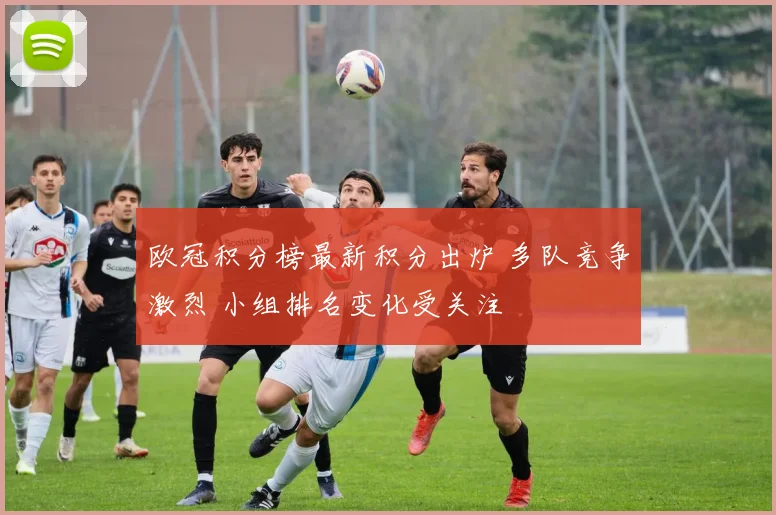 欧冠积分榜最新积分出炉 多队竞争激烈 小组排名变化受关注