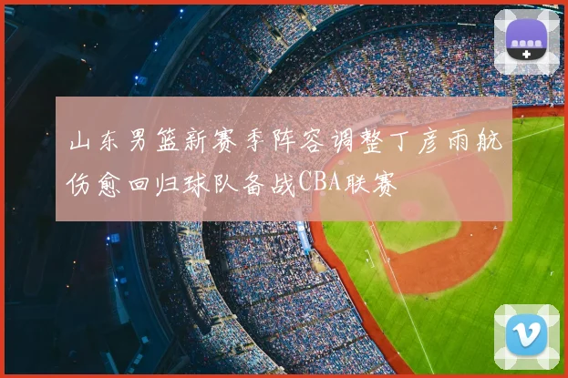山东男篮新赛季阵容调整丁彦雨航伤愈回归球队备战CBA联赛