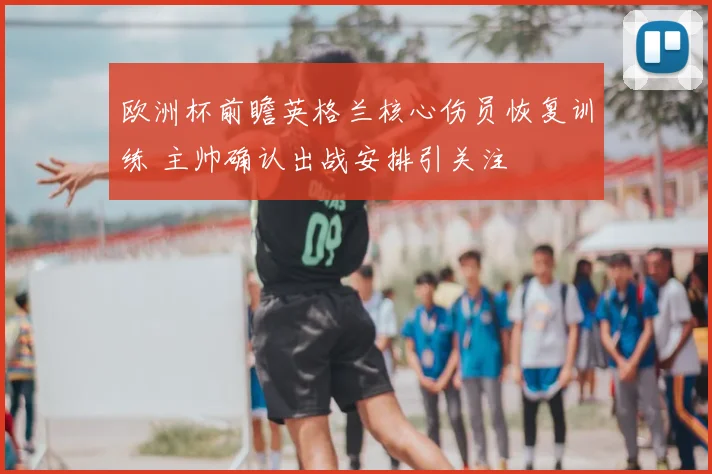 欧洲杯前瞻英格兰核心伤员恢复训练 主帅确认出战安排引关注