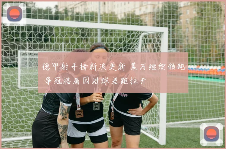 德甲射手榜新浪更新 莱万继续领跑 争冠格局因进球差距拉开