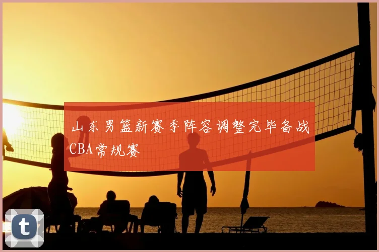 山东男篮新赛季阵容调整完毕备战CBA常规赛