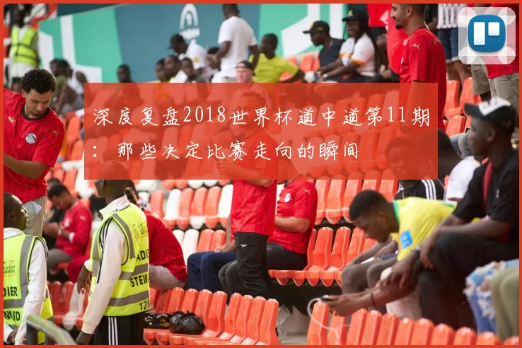 深度复盘2018世界杯道中道第11期：那些决定比赛走向的瞬间