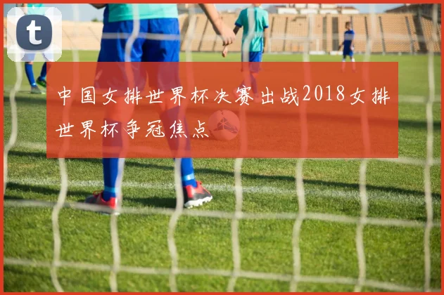 中国女排世界杯决赛出战2018女排世界杯争冠焦点