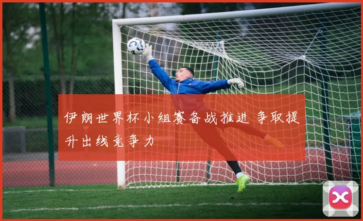 伊朗世界杯小组赛备战推进 争取提升出线竞争力