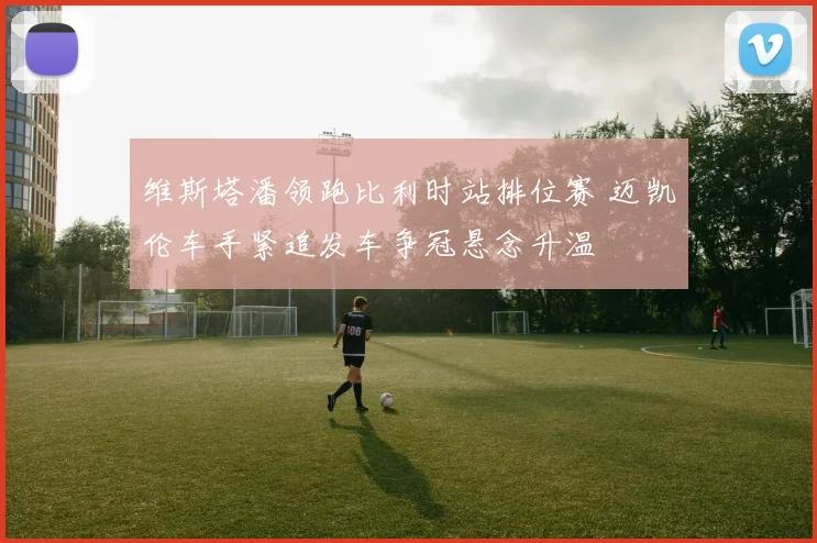 维斯塔潘领跑比利时站排位赛 迈凯伦车手紧追发车争冠悬念升温