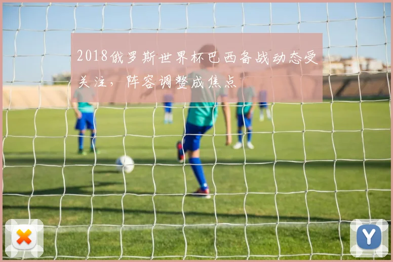2018俄罗斯世界杯巴西备战动态受关注,阵容调整成焦点