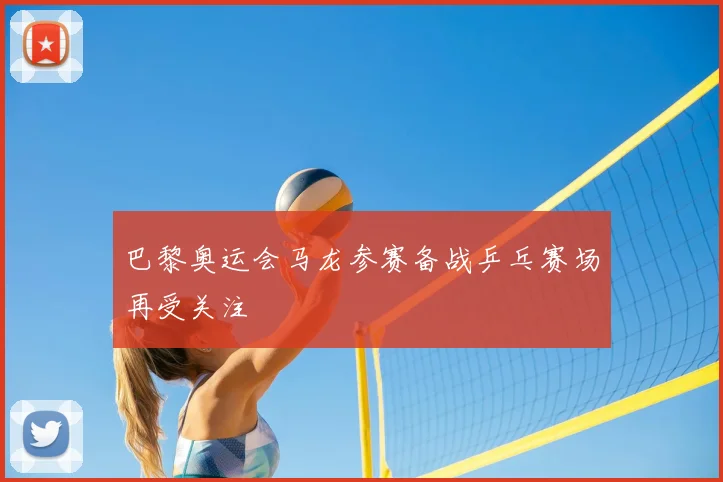 巴黎奥运会马龙参赛备战乒乓赛场再受关注