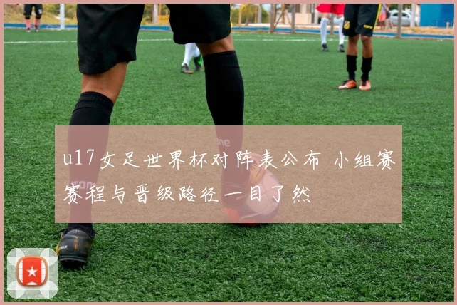 u17女足世界杯对阵表公布 小组赛赛程与晋级路径一目了然