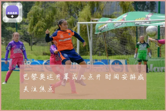 巴黎奥运开幕式几点开 时间安排成关注焦点