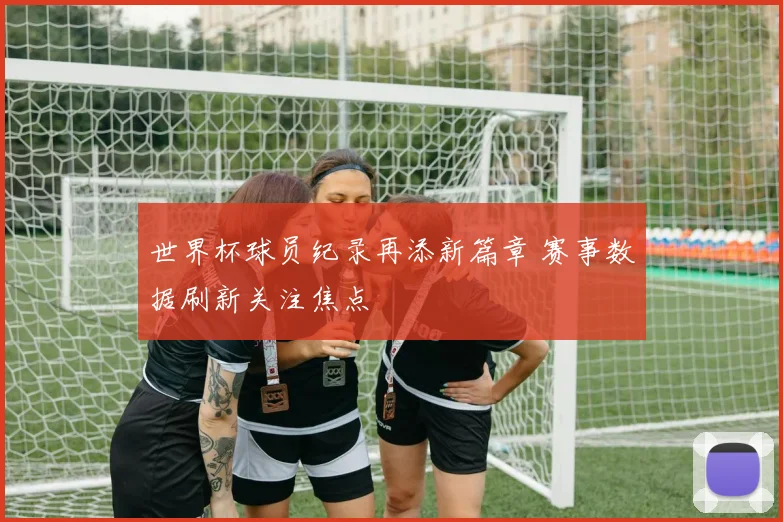 世界杯球员纪录再添新篇章 赛事数据刷新关注焦点