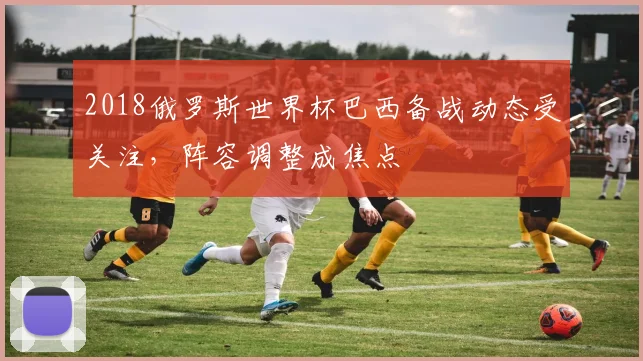 2018俄罗斯世界杯巴西备战动态受关注，阵容调整成焦点