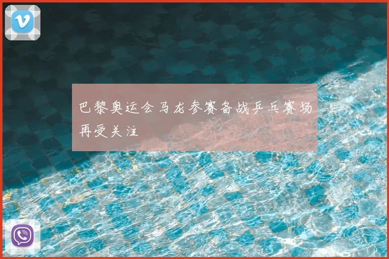 巴黎奥运会马龙参赛备战乒乓赛场再受关注